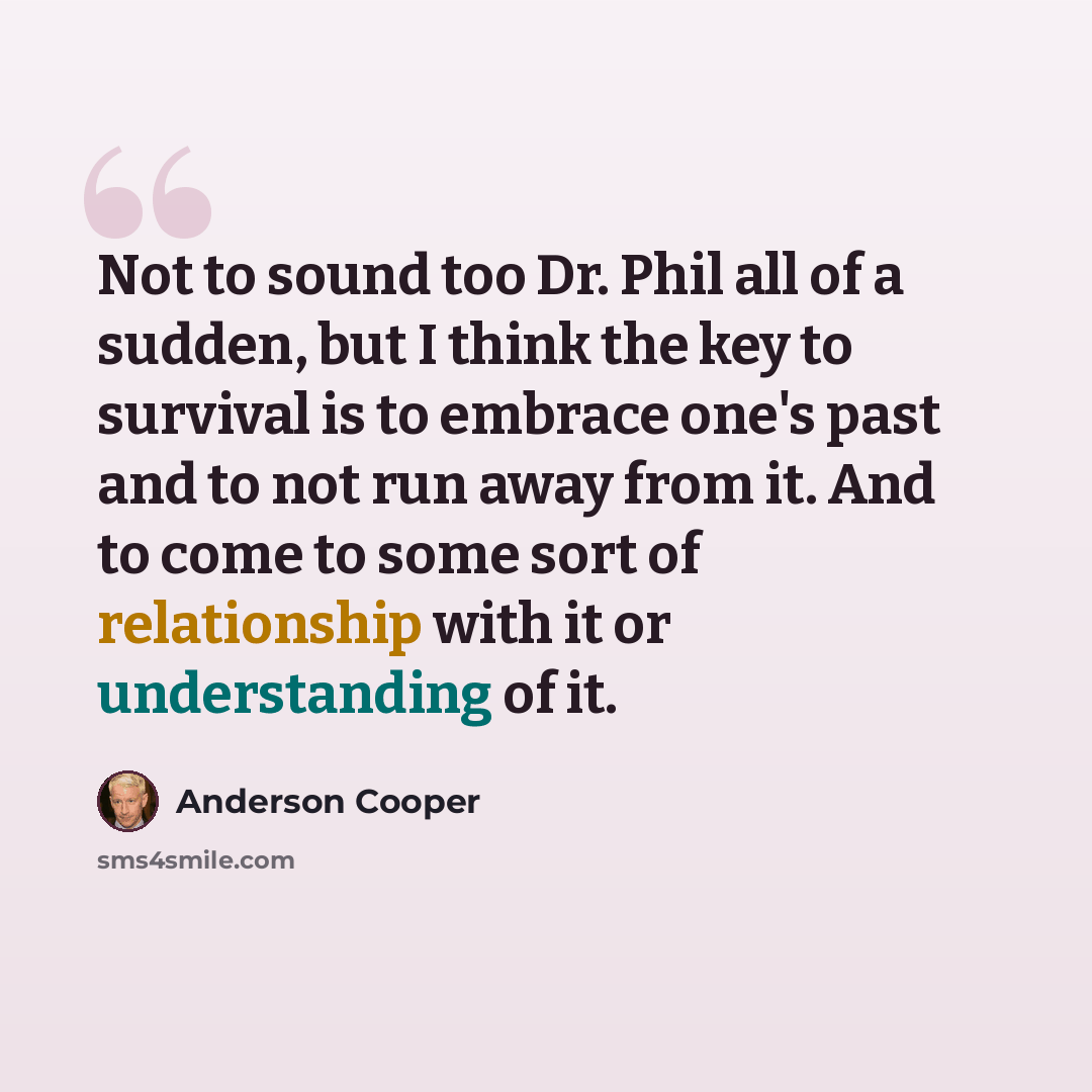 “Not to sound too Dr. Phil all of a sudden, but I think the key to survival is to embrace one's past and to not run away from it. And to come to some sort of relationship with it or understanding of it.” quote by Anderson Cooper