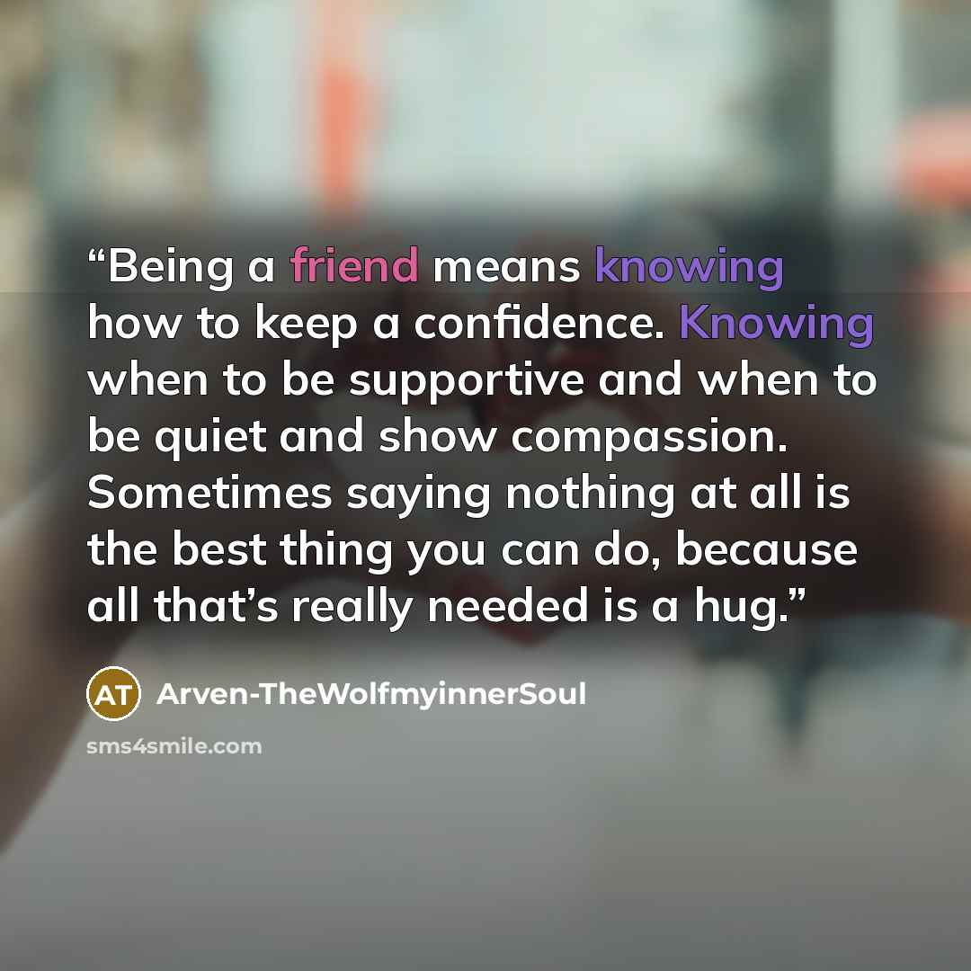 “Being a friend means knowing how to keep a confidence. Knowing when to be supportive and when to be quiet and show compassion. Sometimes saying nothing at all is the best thing you can do, because all that’s really needed is a hug.” quote by Arven-TheWolfmyinnerSoul