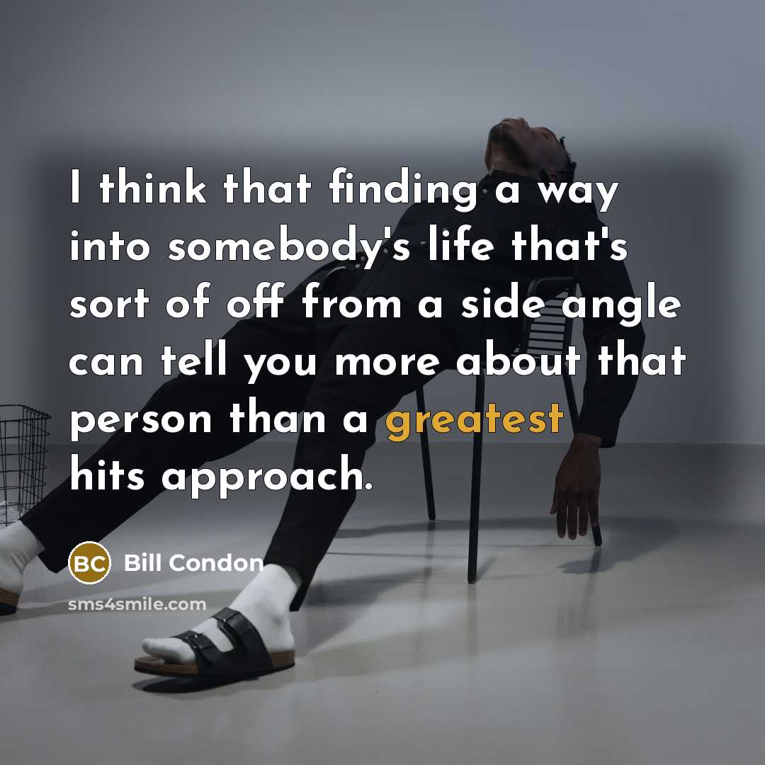 “I think that finding a way into somebody's life that's sort of off from a side angle can tell you more about that person than a greatest hits approach.” quote by Bill Condon