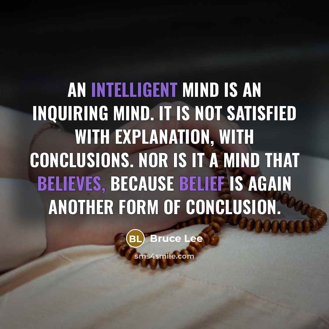 “An intelligent mind is an inquiring mind. It is not satisfied with explanation, with conclusions. Nor is it a mind that believes, because belief is again another form of conclusion.” quote by Bruce Lee