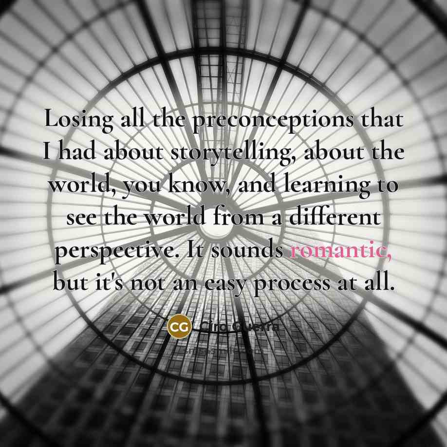 “Losing all the preconceptions that I had about storytelling, about the world, you know, and learning to see the world from a different perspective. It sounds romantic, but it's not an easy process at all.” quote by Ciro Guerra
