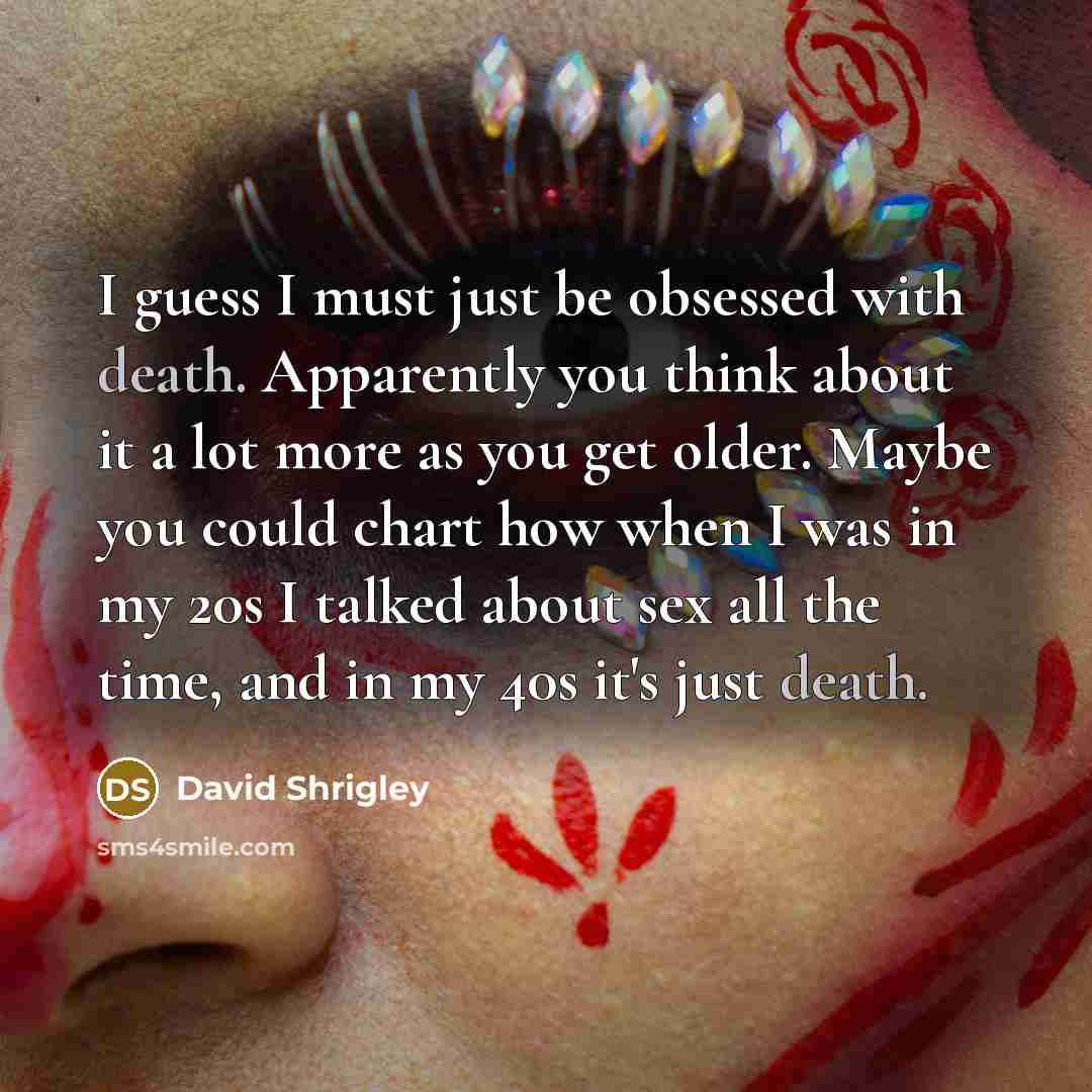 “I guess I must just be obsessed with death. Apparently you think about it a lot more as you get older. Maybe you could chart how when I was in my 20s I talked about sex all the time, and in my 40s it's just death.” quote by David Shrigley