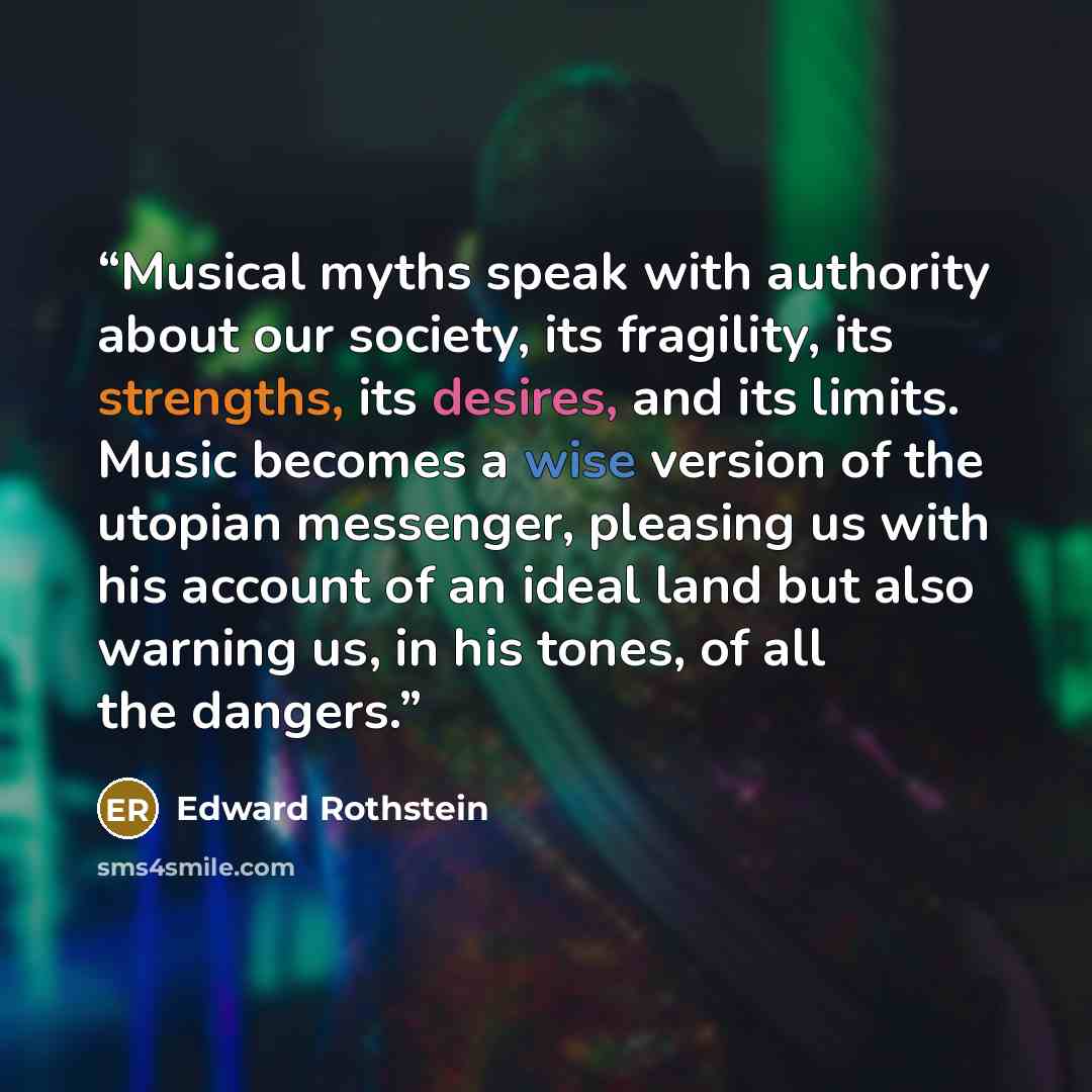 “Musical myths speak with authority about our society, its fragility, its strengths, its desires, and its limits. Music becomes a wise version of the utopian messenger, pleasing us with his account of an ideal land but also warning us, in his tones, of all the dangers.” quote by Edward Rothstein