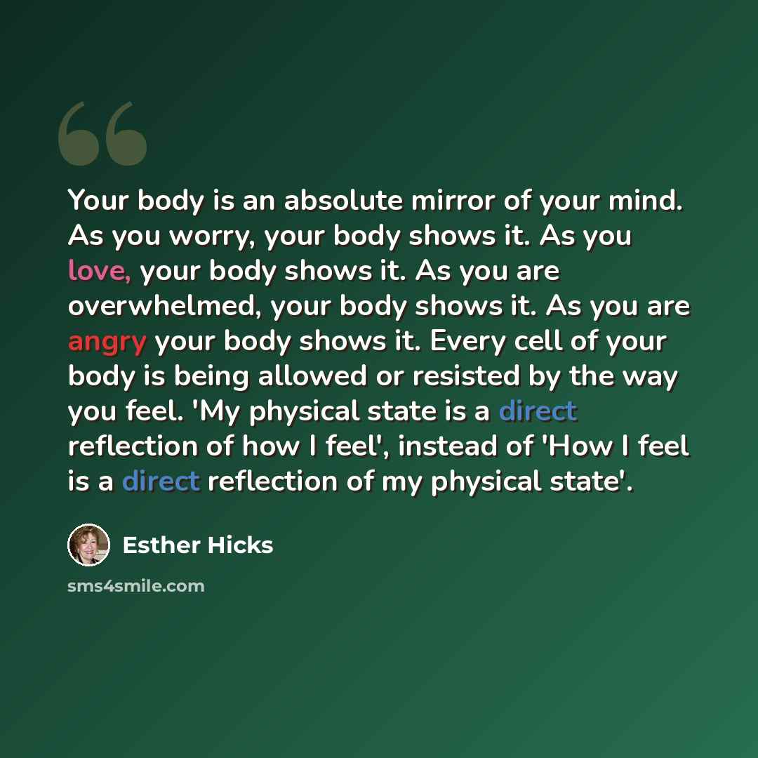 “Your body is an absolute mirror of your mind. As you worry, your body shows it. As you love, your body shows it. As you are overwhelmed, your body shows it. As you are angry your body shows it. Every cell of your body is being allowed or resisted by the way you feel. 'My physical state is a direct…” quote by Esther Hicks