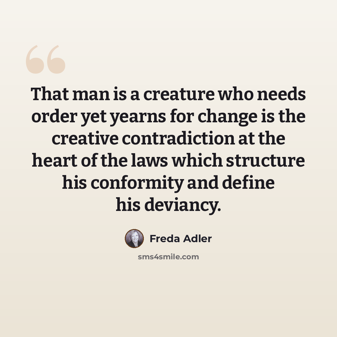“That man is a creature who needs order yet yearns for change is the creative contradiction at the heart of the laws which structure his conformity and define his deviancy.” quote by Freda Adler