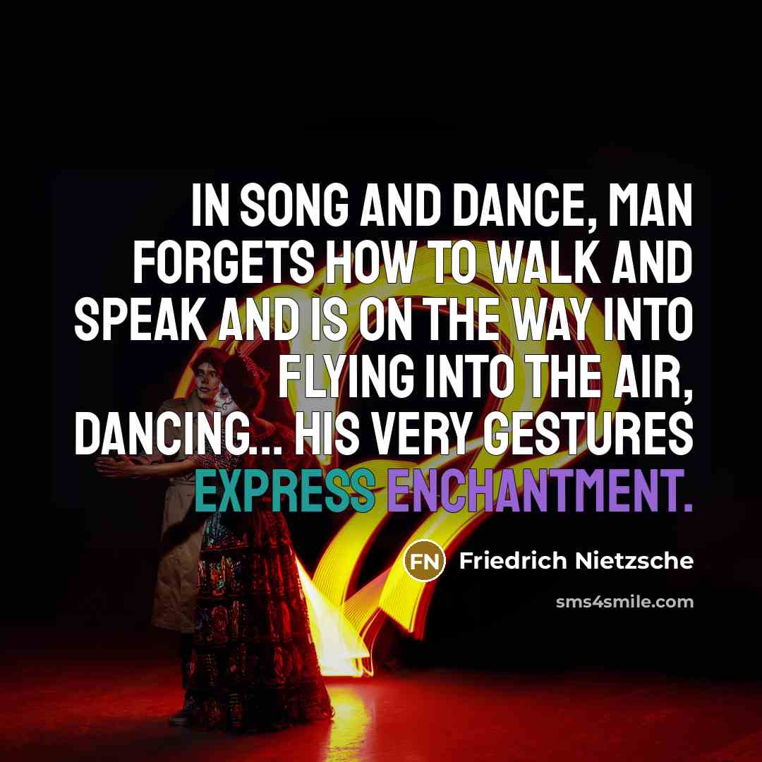 “In song and dance, man forgets how to walk and speak and is on the way into flying into the air, dancing... his very gestures express enchantment.” quote by Friedrich Nietzsche