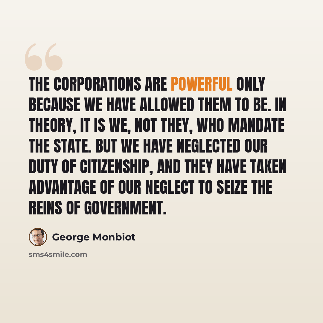 “The corporations are powerful only because we have allowed them to be. In theory, it is we, not they, who mandate the state. But we have neglected our duty of citizenship, and they have taken advantage of our neglect to seize the reins of government.” quote by George Monbiot