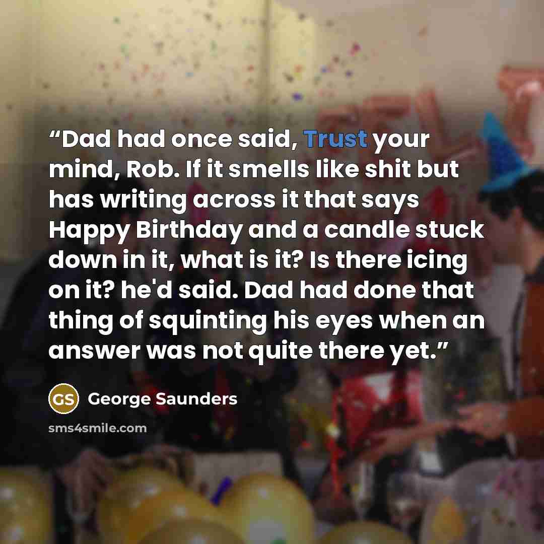 “Dad had once said, Trust your mind, Rob. If it smells like shit but has writing across it that says Happy Birthday and a candle stuck down in it, what is it? Is there icing on it? he'd said. Dad had done that thing of squinting his eyes when an answer was not quite there yet.” quote by George Saunders
