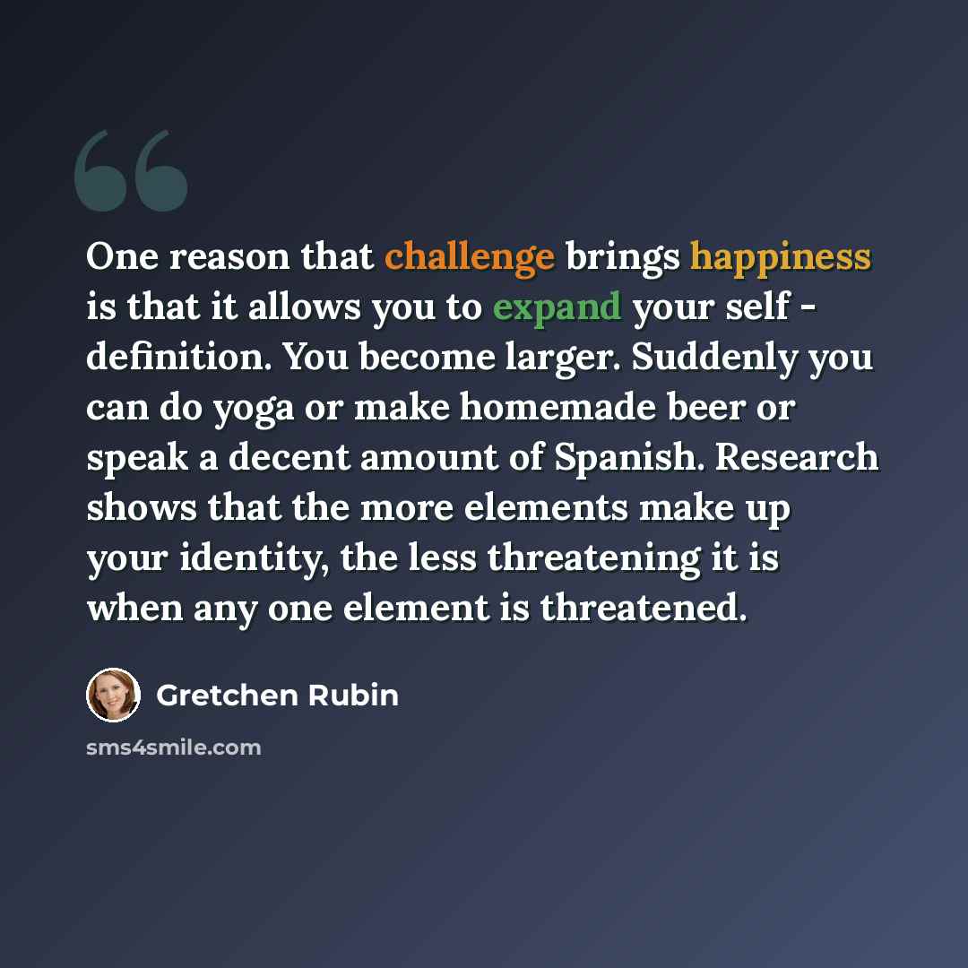 “One reason that challenge brings happiness is that it allows you to expand your self - definition. You become larger. Suddenly you can do yoga or make homemade beer or speak a decent amount of Spanish. Research shows that the more elements make up your identity, the less threatening it is when any…” quote by Gretchen Rubin