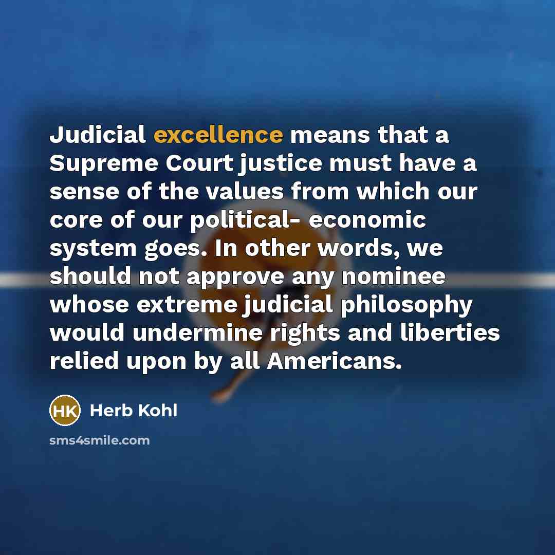 “Judicial excellence means that a Supreme Court justice must have a sense of the values from which our core of our political- economic system goes. In other words, we should not approve any nominee whose extreme judicial philosophy would undermine rights and liberties relied upon by all Americans.” quote by Herb Kohl
