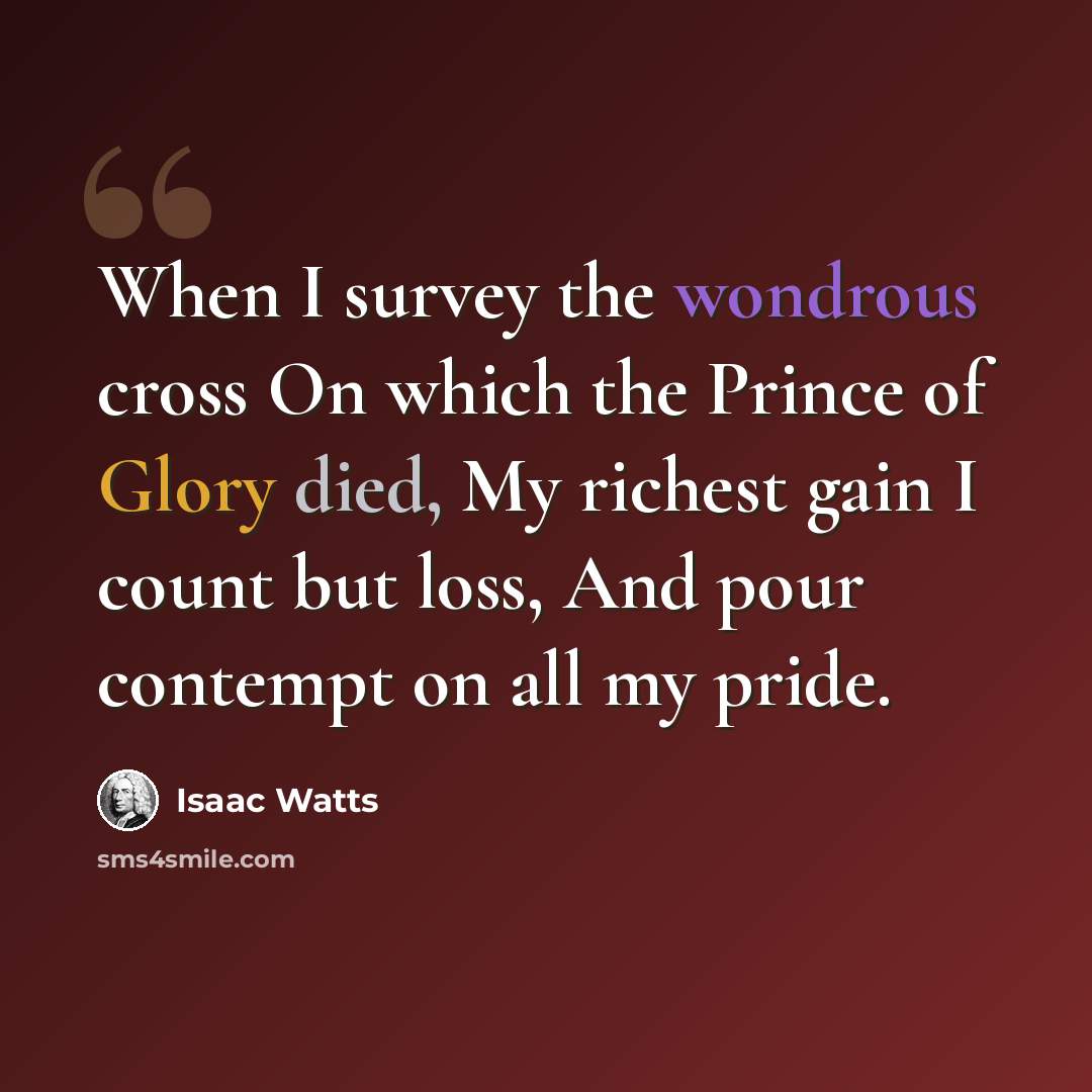 “When I survey the wondrous cross On which the Prince of Glory died, My richest gain I count but loss, And pour contempt on all my pride.” quote by Isaac Watts