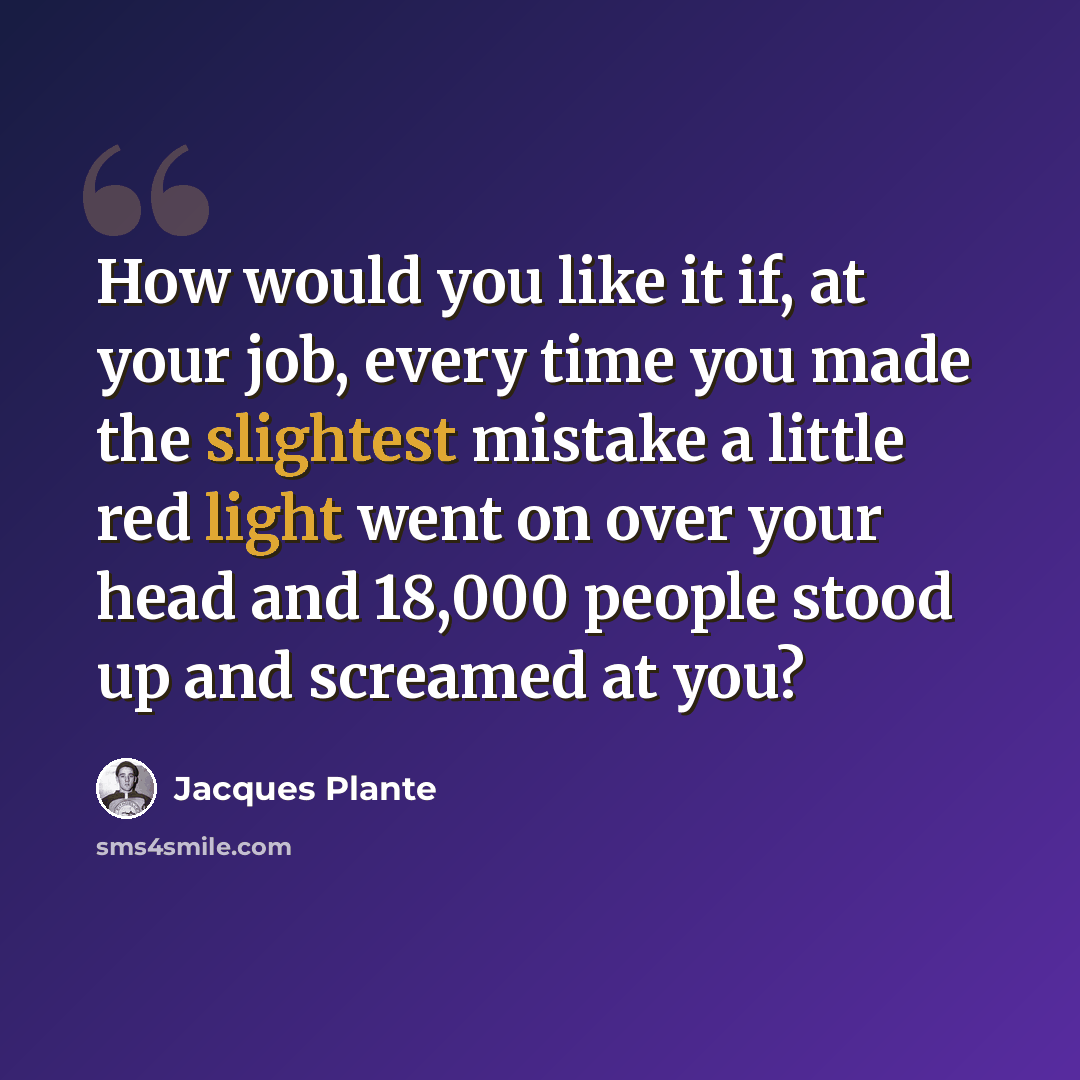 “How would you like it if, at your job, every time you made the slightest mistake a little red light went on over your head and 18,000 people stood up and screamed at you?” quote by Jacques Plante