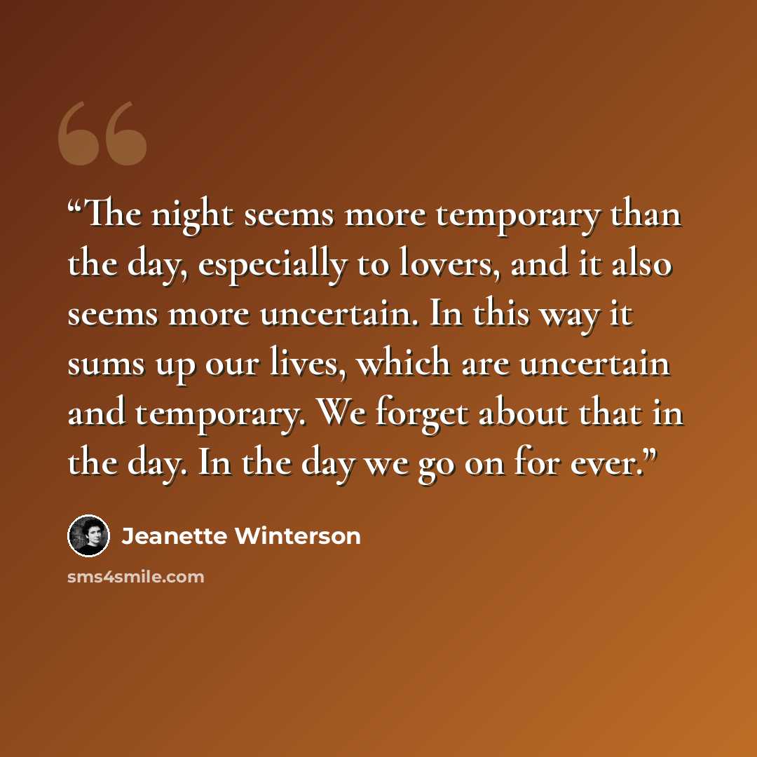 “The night seems more temporary than the day, especially to lovers, and it also seems more uncertain. In this way it sums up our lives, which are uncertain and temporary. We forget about that in the day. In the day we go on for ever.” quote by Jeanette Winterson