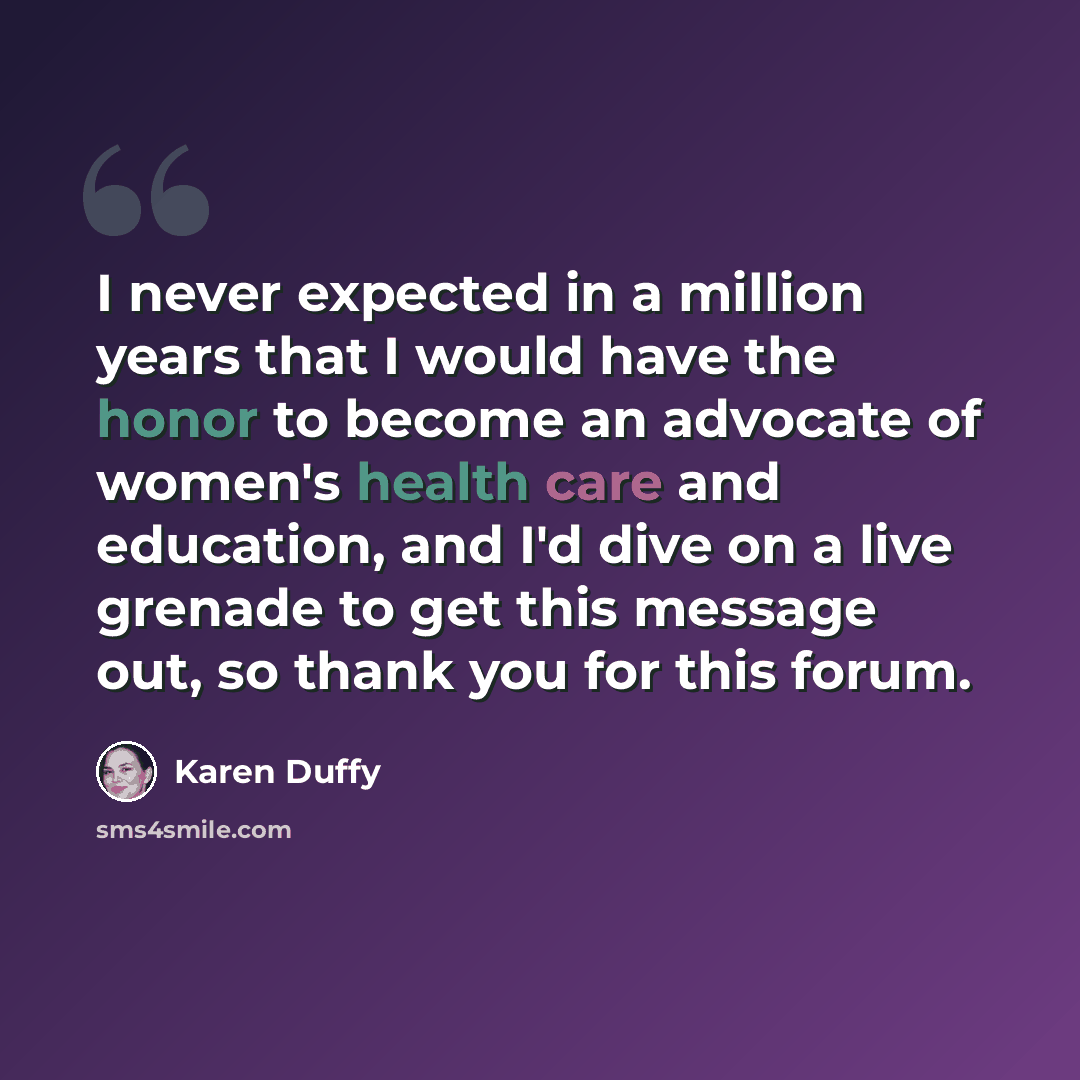 “I never expected in a million years that I would have the honor to become an advocate of women's health care and education, and I'd dive on a live grenade to get this message out, so thank you for this forum.” quote by Karen Duffy