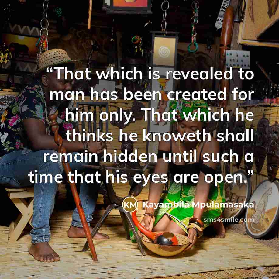 “That which is revealed to man has been created for him only. That which he thinks he knoweth shall remain hidden until such a time that his eyes are open.” quote by Kayambila Mpulamasaka