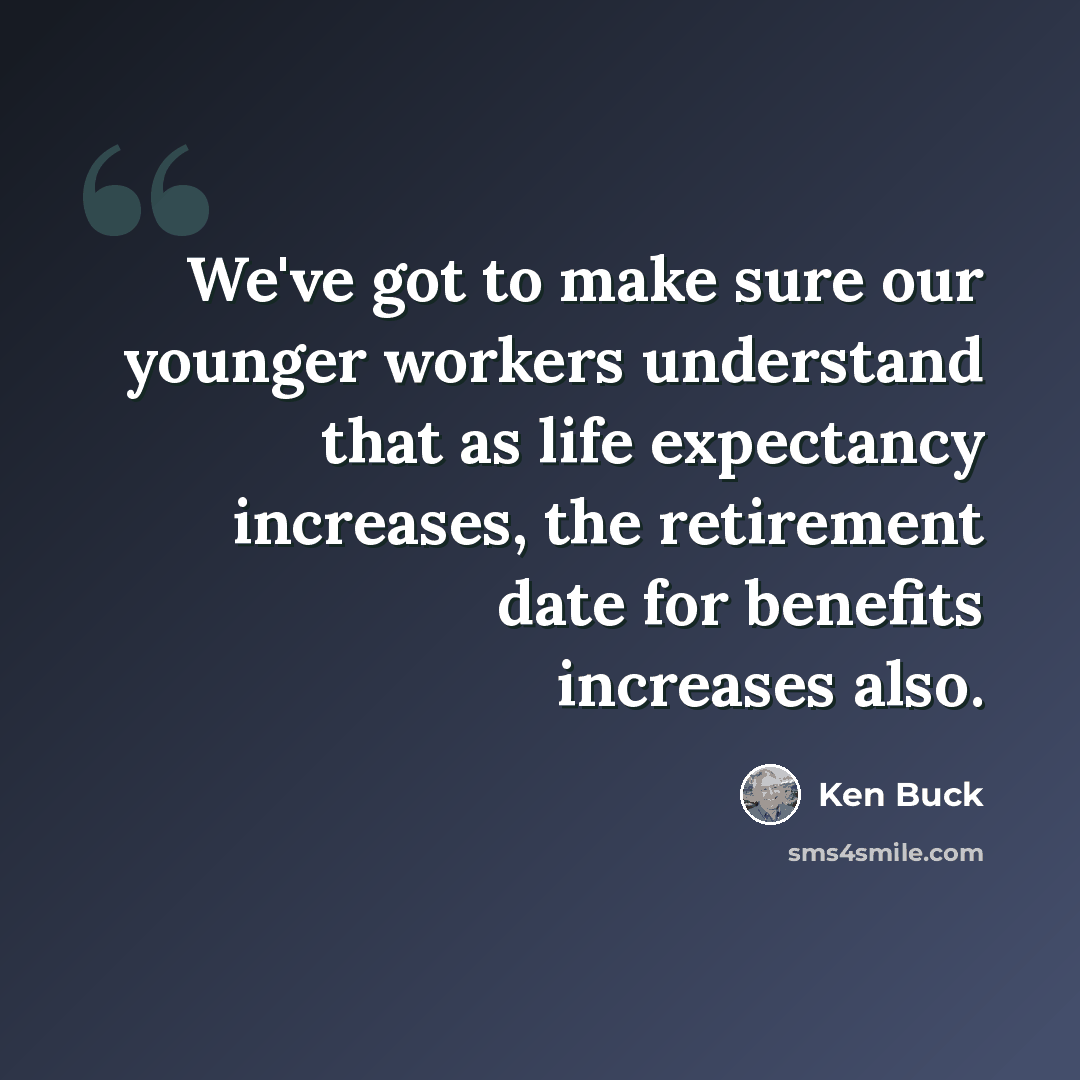 “We've got to make sure our younger workers understand that as life expectancy increases, the retirement date for benefits increases also.” quote by Ken Buck