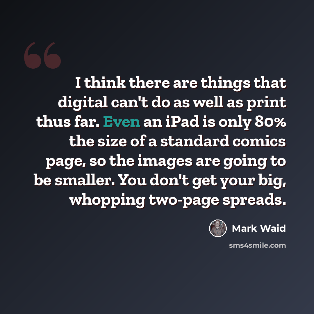 “I think there are things that digital can't do as well as print thus far. Even an iPad is only 80% the size of a standard comics page, so the images are going to be smaller. You don't get your big, whopping two-page spreads.” quote by Mark Waid