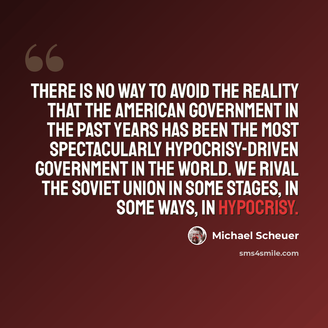 “There is no way to avoid the reality that the American government in the past years has been the most spectacularly hypocrisy-driven government in the world. We rival the Soviet Union in some stages, in some ways, in hypocrisy.” quote by Michael Scheuer