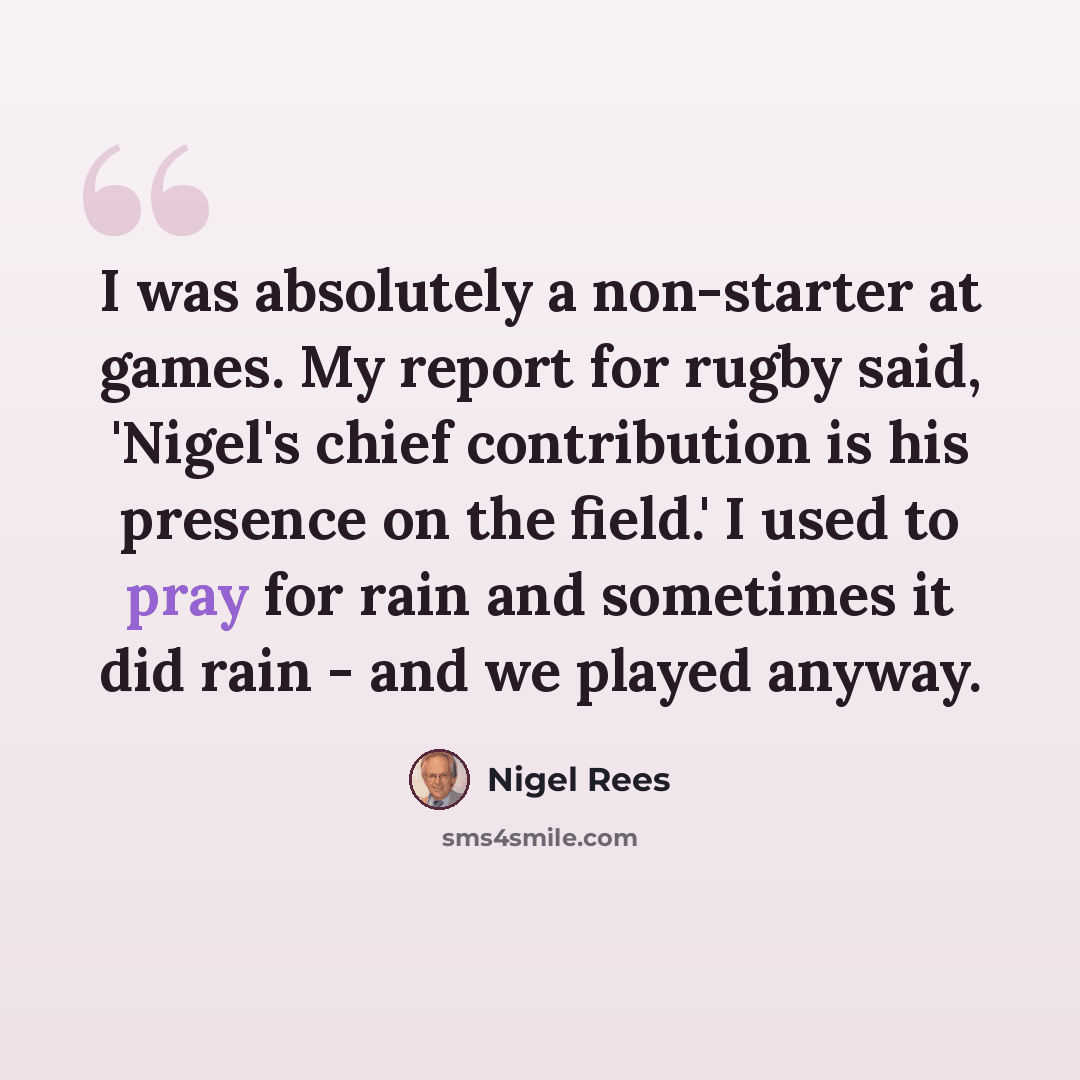“I was absolutely a non-starter at games. My report for rugby said, 'Nigel's chief contribution is his presence on the field.' I used to pray for rain and sometimes it did rain - and we played anyway.” quote by Nigel Rees