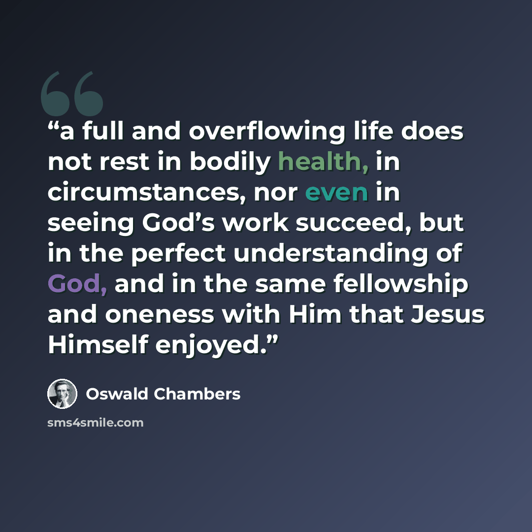 “a full and overflowing life does not rest in bodily health, in circumstances, nor even in seeing God’s work succeed, but in the perfect understanding of God, and in the same fellowship and oneness with Him that Jesus Himself enjoyed.” quote by Oswald Chambers