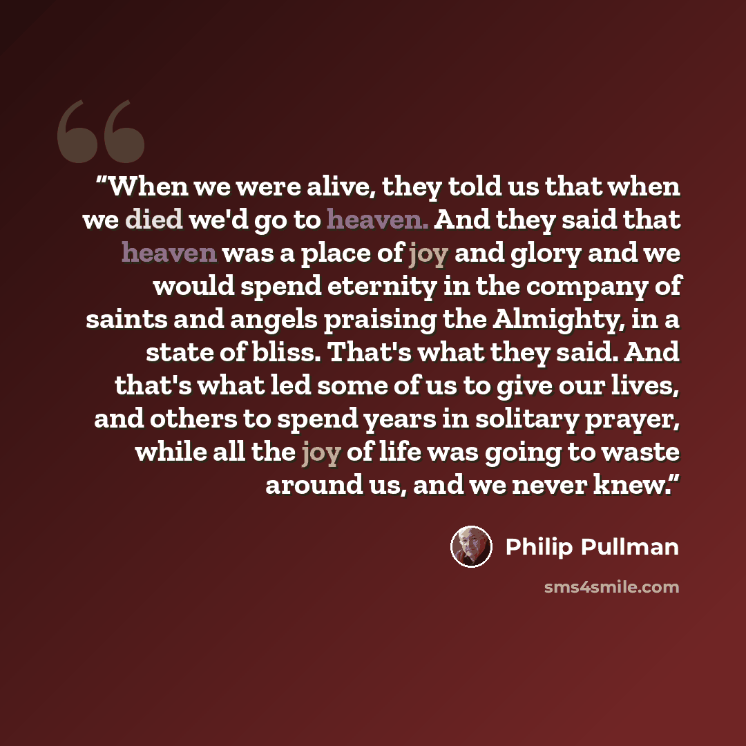 “When we were alive, they told us that when we died we'd go to heaven. And they said that heaven was a place of joy and glory and we would spend eternity in the company of saints and angels praising the Almighty, in a state of bliss. That's what they said. And that's what led some of us to give our…” quote by Philip Pullman