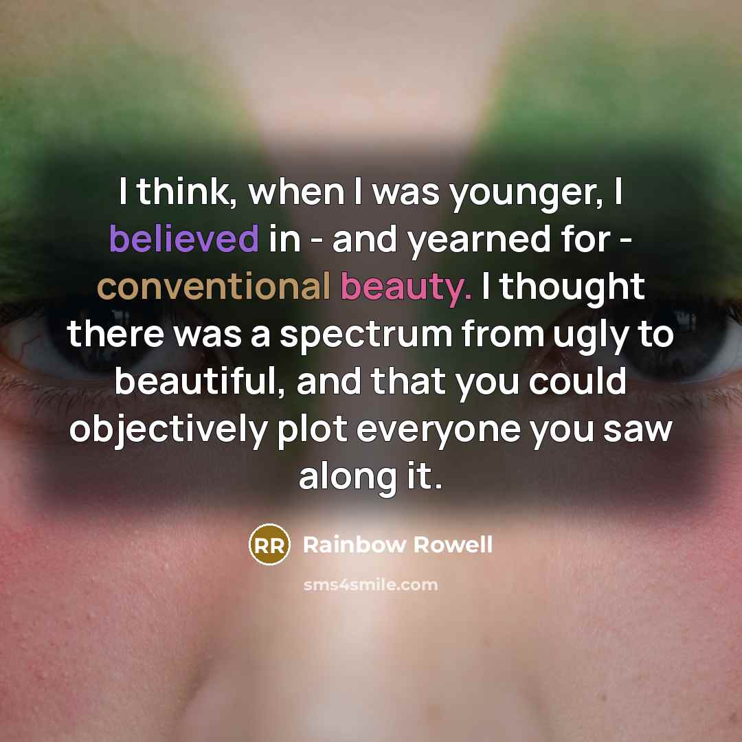 “I think, when I was younger, I believed in - and yearned for - conventional beauty. I thought there was a spectrum from ugly to beautiful, and that you could objectively plot everyone you saw along it.” quote by Rainbow Rowell