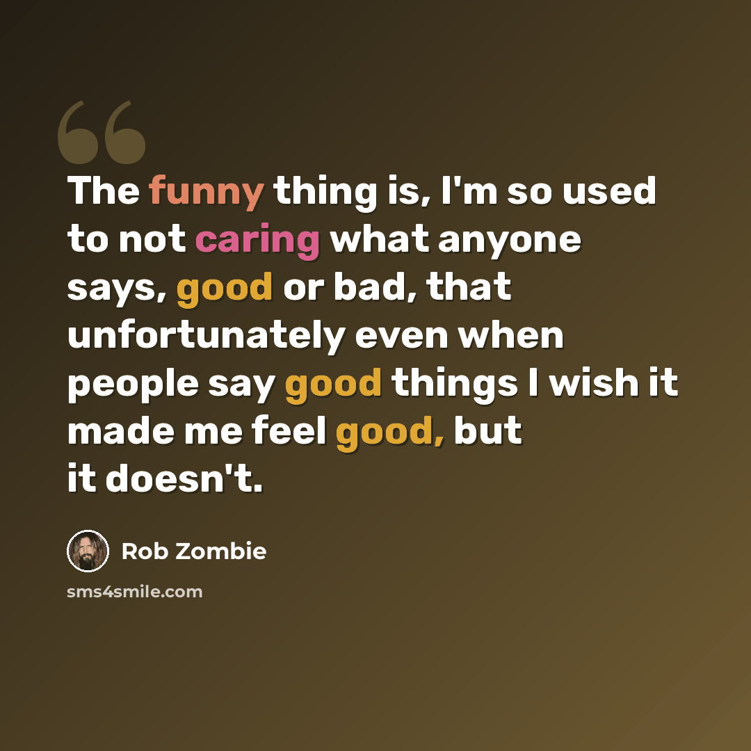 “The funny thing is, I'm so used to not caring what anyone says, good or bad, that unfortunately even when people say good things I wish it made me feel good, but it doesn't.” quote by Rob Zombie