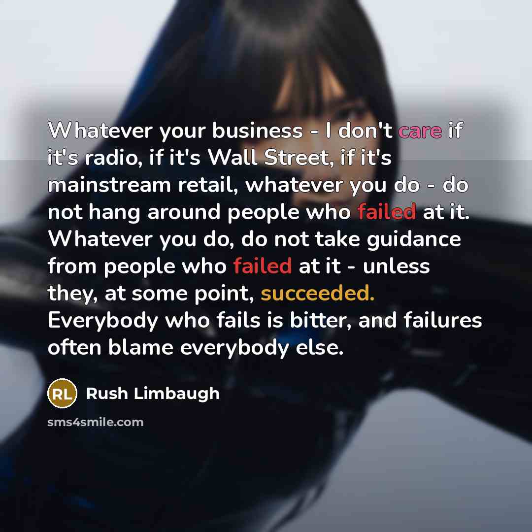 “Whatever your business - I don't care if it's radio, if it's Wall Street, if it's mainstream retail, whatever you do - do not hang around people who failed at it. Whatever you do, do not take guidance from people who failed at it - unless they, at some point, succeeded. Everybody who fails is…” quote by Rush Limbaugh