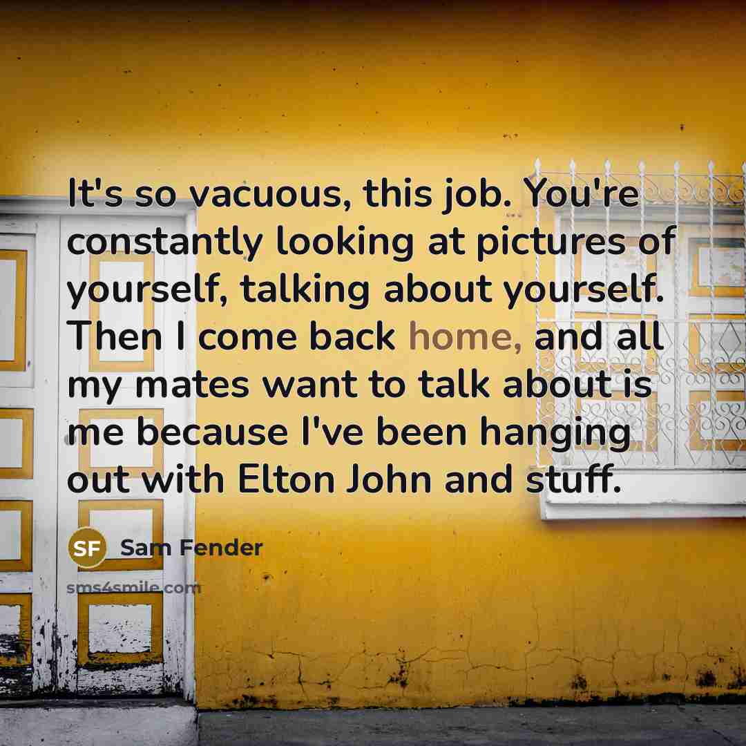“It's so vacuous, this job. You're constantly looking at pictures of yourself, talking about yourself. Then I come back home, and all my mates want to talk about is me because I've been hanging out with Elton John and stuff.” quote by Sam Fender