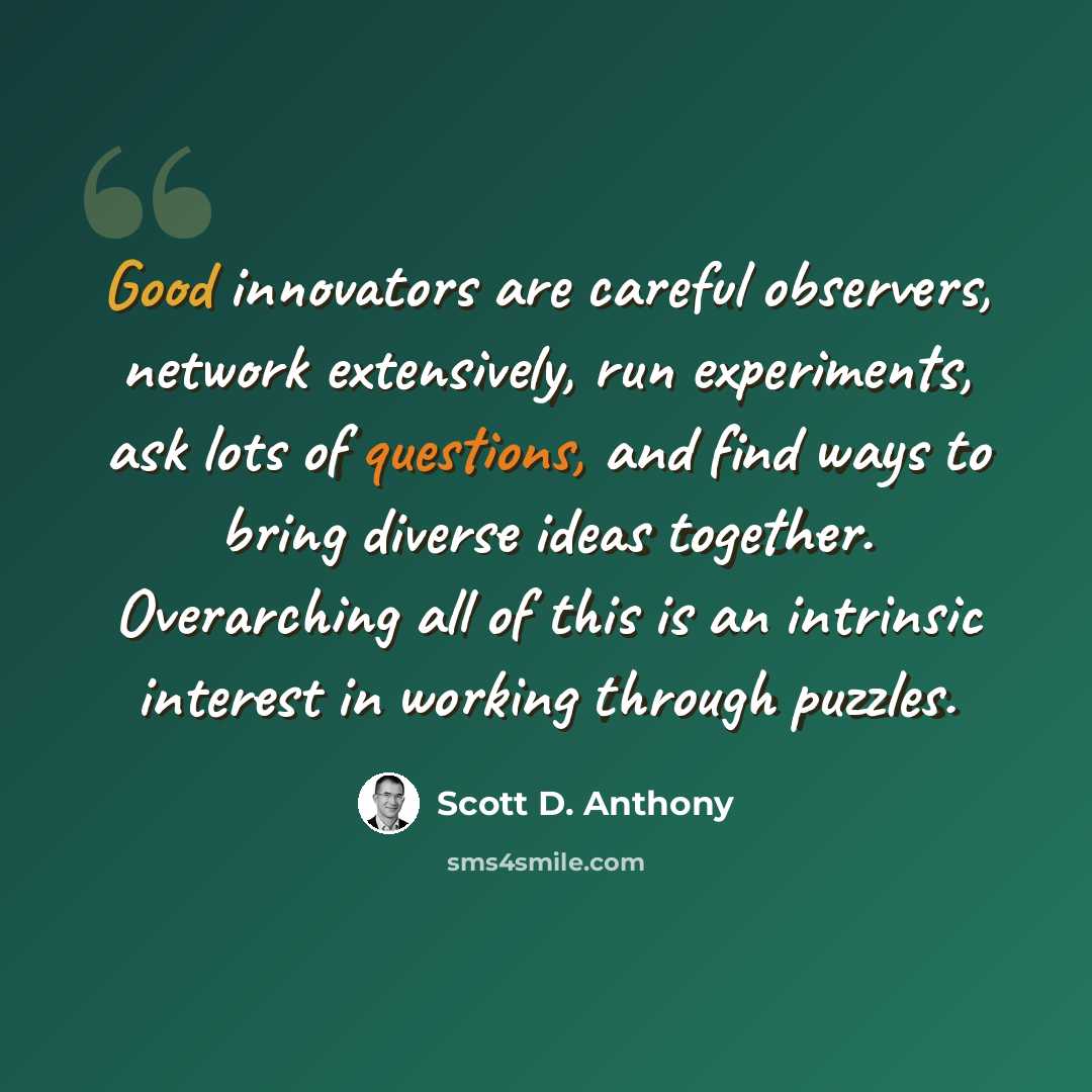 “Good innovators are careful observers, network extensively, run experiments, ask lots of questions, and find ways to bring diverse ideas together. Overarching all of this is an intrinsic interest in working through puzzles.” quote by Scott D. Anthony