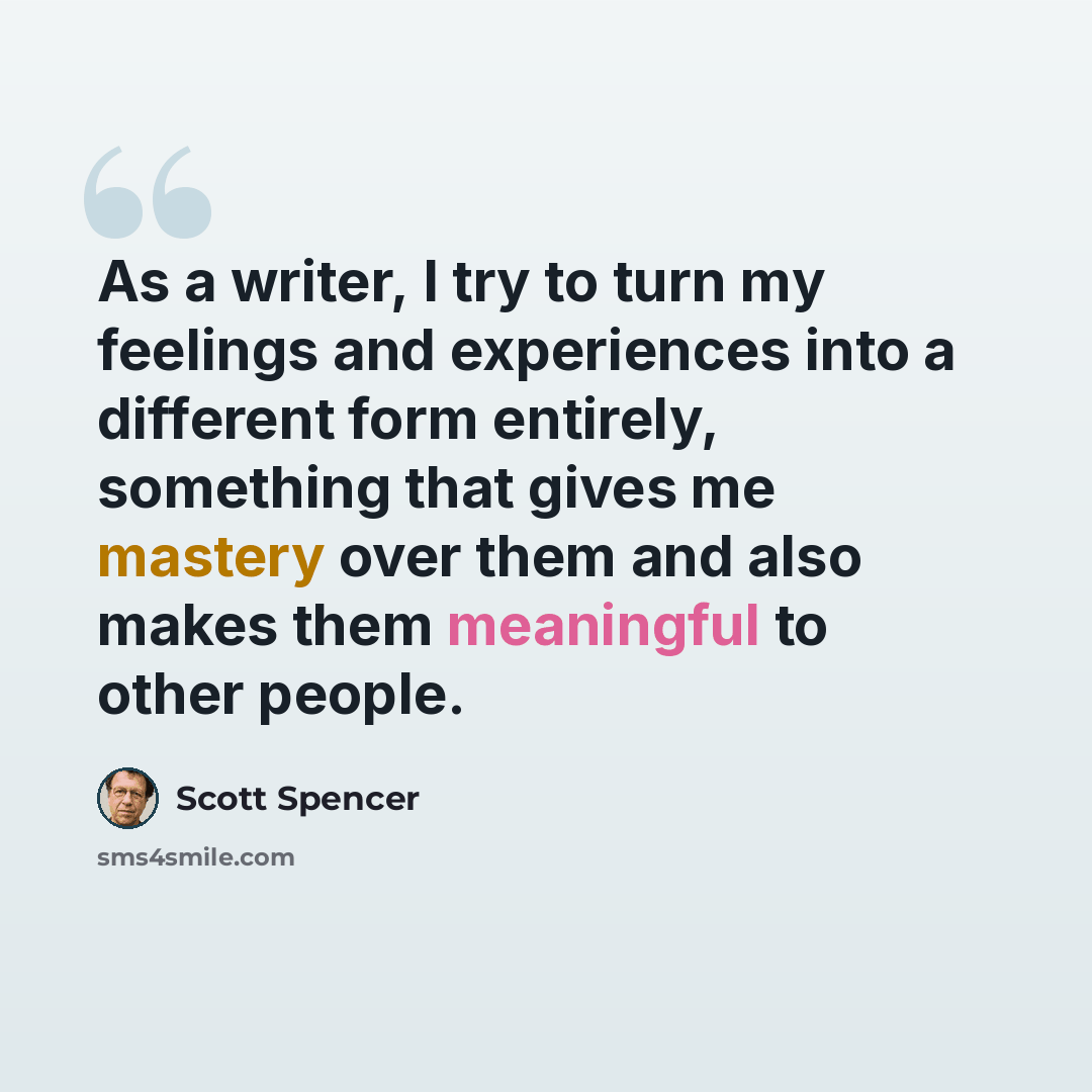 “As a writer, I try to turn my feelings and experiences into a different form entirely, something that gives me mastery over them and also makes them meaningful to other people.” quote by Scott Spencer