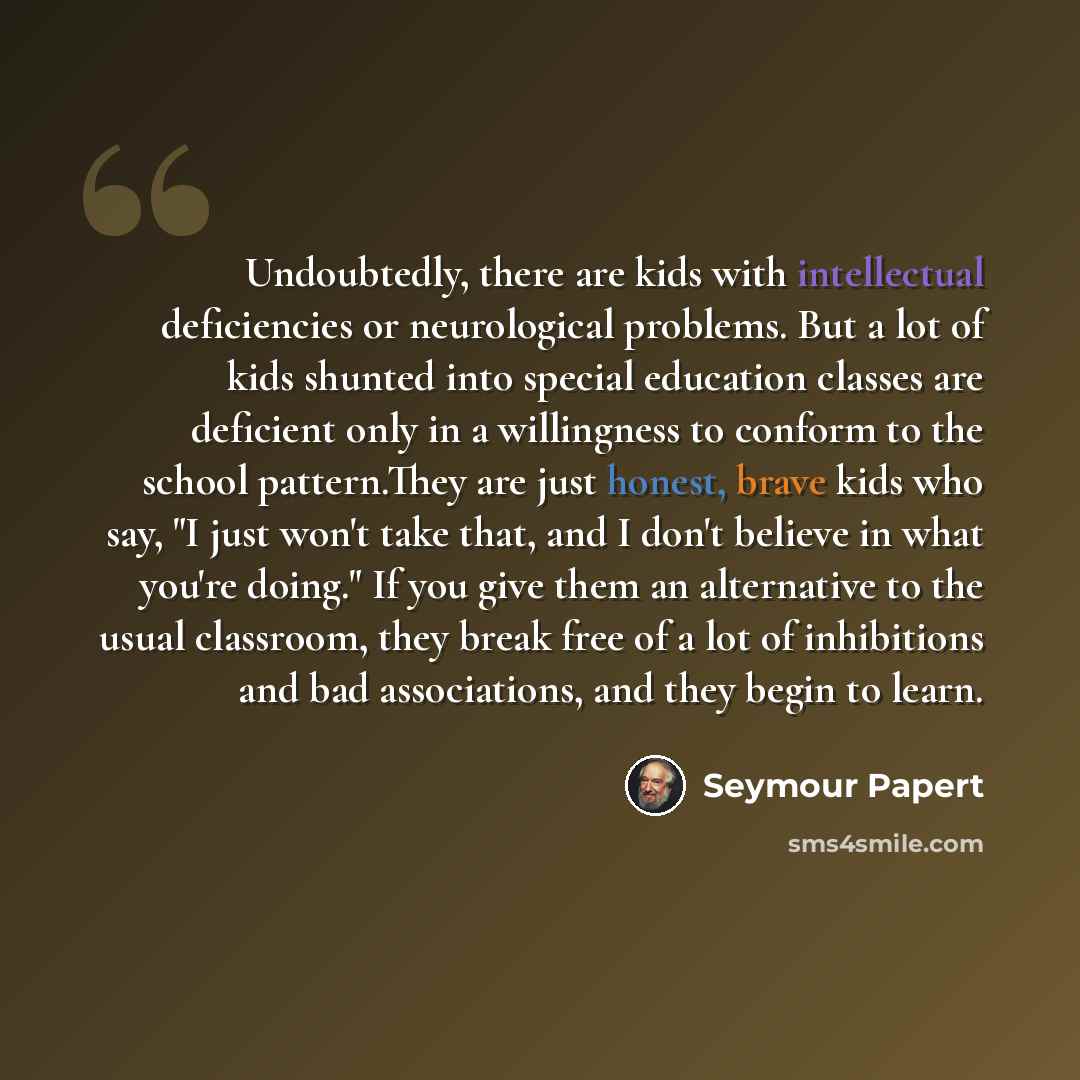 “Undoubtedly, there are kids with intellectual deficiencies or neurological problems. But a lot of kids shunted into special education classes are deficient only in a willingness to conform to the school pattern.They are just honest, brave kids who say, "I just won't take that, and I don't believe…” quote by Seymour Papert