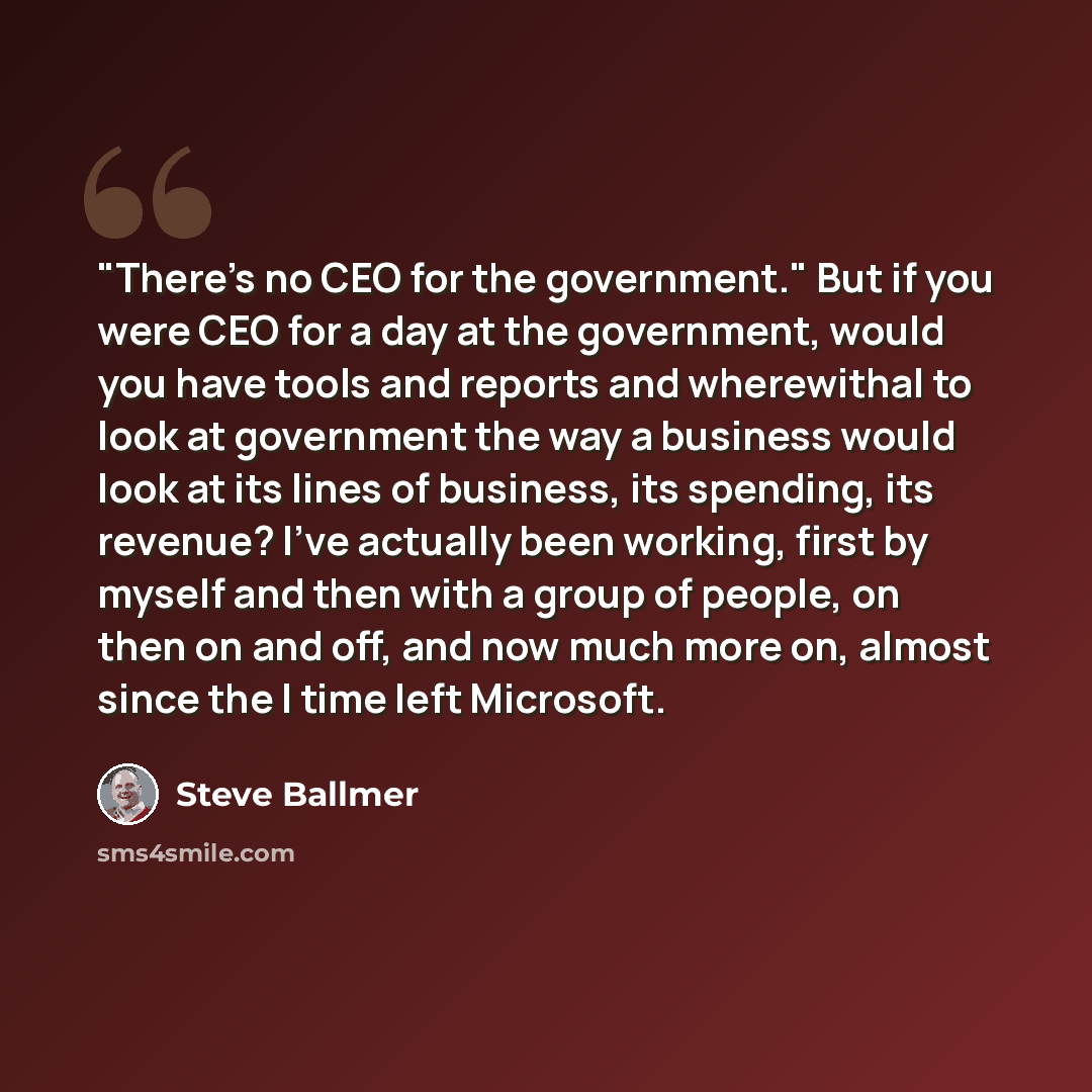 “"There's no CEO for the government." But if you were CEO for a day at the government, would you have tools and reports and wherewithal to look at government the way a business would look at its lines of business, its spending, its revenue? I've actually been working, first by myself and then with…” quote by Steve Ballmer