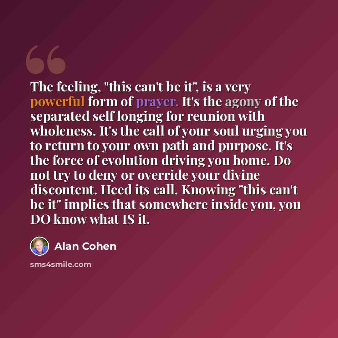 “The feeling, "this can't be it", is a very powerful form of prayer. It's the agony of the separated self longing for reunion with wholeness. It's the call of your soul urging you to return to your own path and purpose. It's the force of evolution driving you home. Do not try to deny or override…” quote by Alan Cohen