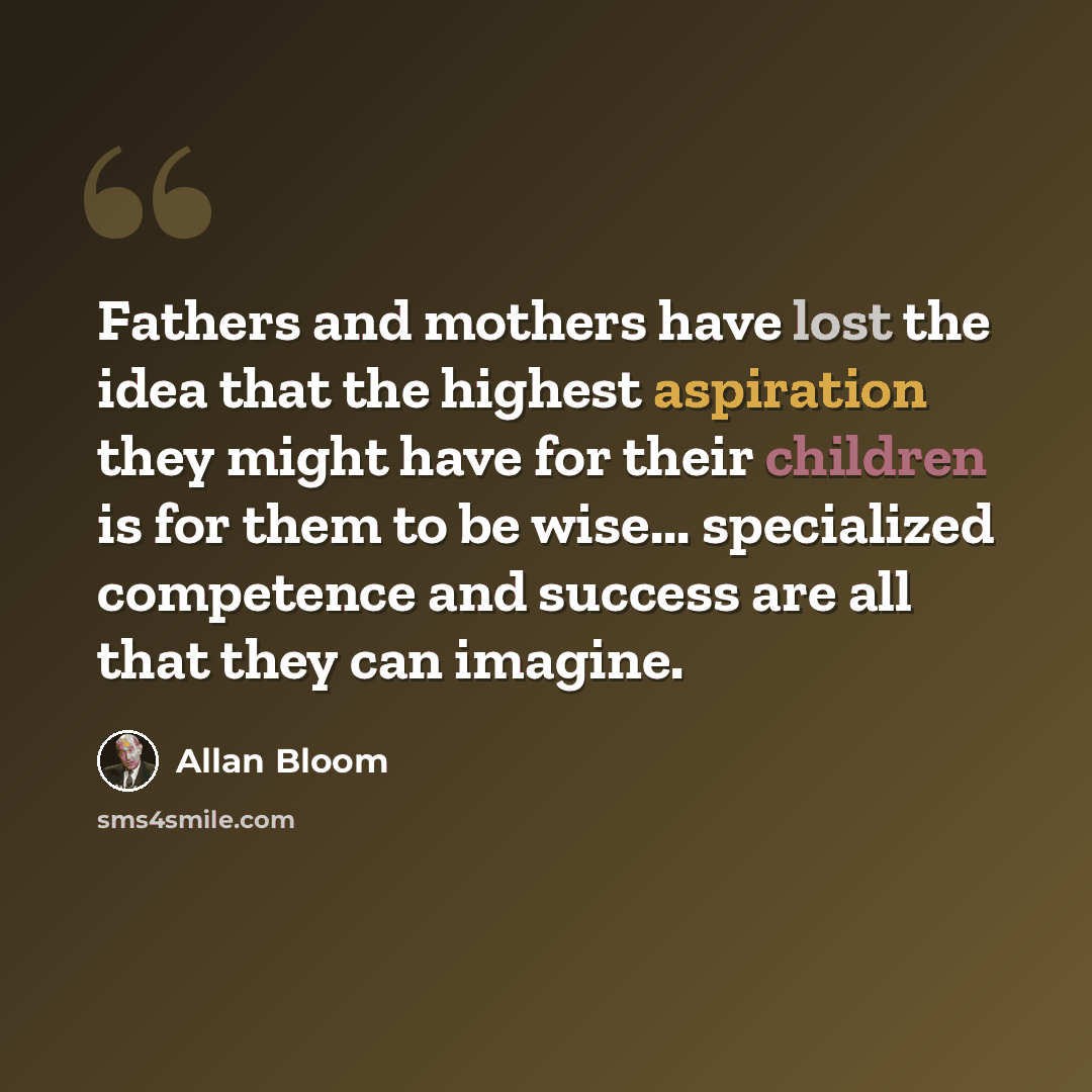 “Fathers and mothers have lost the idea that the highest aspiration they might have for their children is for them to be wise... specialized competence and success are all that they can imagine.” quote by Allan Bloom
