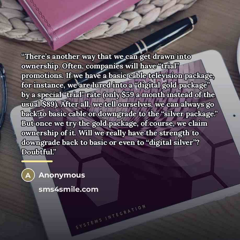 “There’s another way that we can get drawn into ownership. Often, companies will have “trial” promotions. If we have a basic cable television package, for instance, we are lured into a “digital gold package” by a special “trial” rate (only $59 a month instead of the usual $89). After all, we tell…” quote by Anonymous
