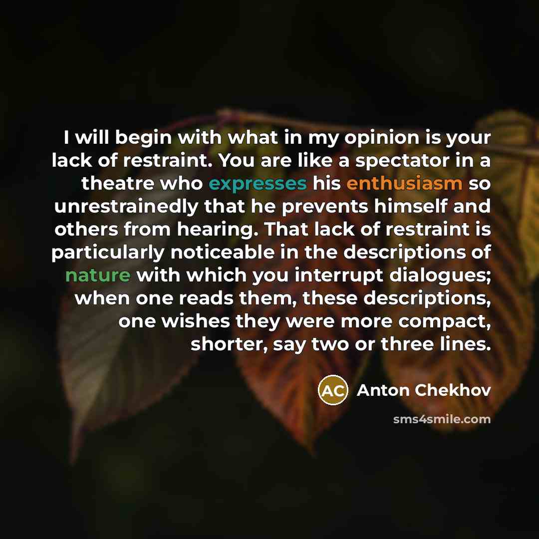 “I will begin with what in my opinion is your lack of restraint. You are like a spectator in a theatre who expresses his enthusiasm so unrestrainedly that he prevents himself and others from hearing. That lack of restraint is particularly noticeable in the descriptions of nature with which you…” quote by Anton Chekhov