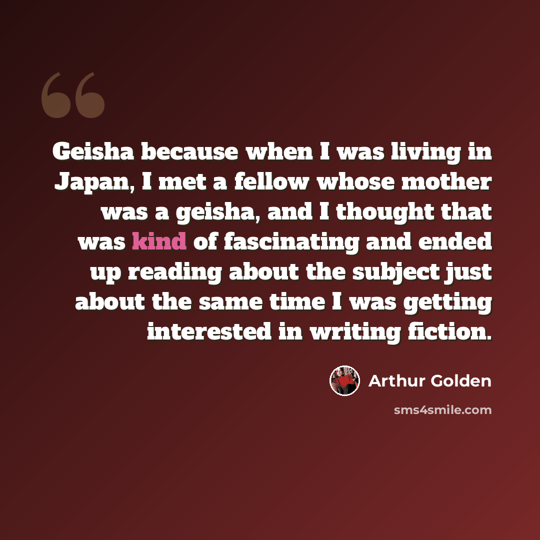 “Geisha because when I was living in Japan, I met a fellow whose mother was a geisha, and I thought that was kind of fascinating and ended up reading about the subject just about the same time I was getting interested in writing fiction.” quote by Arthur Golden
