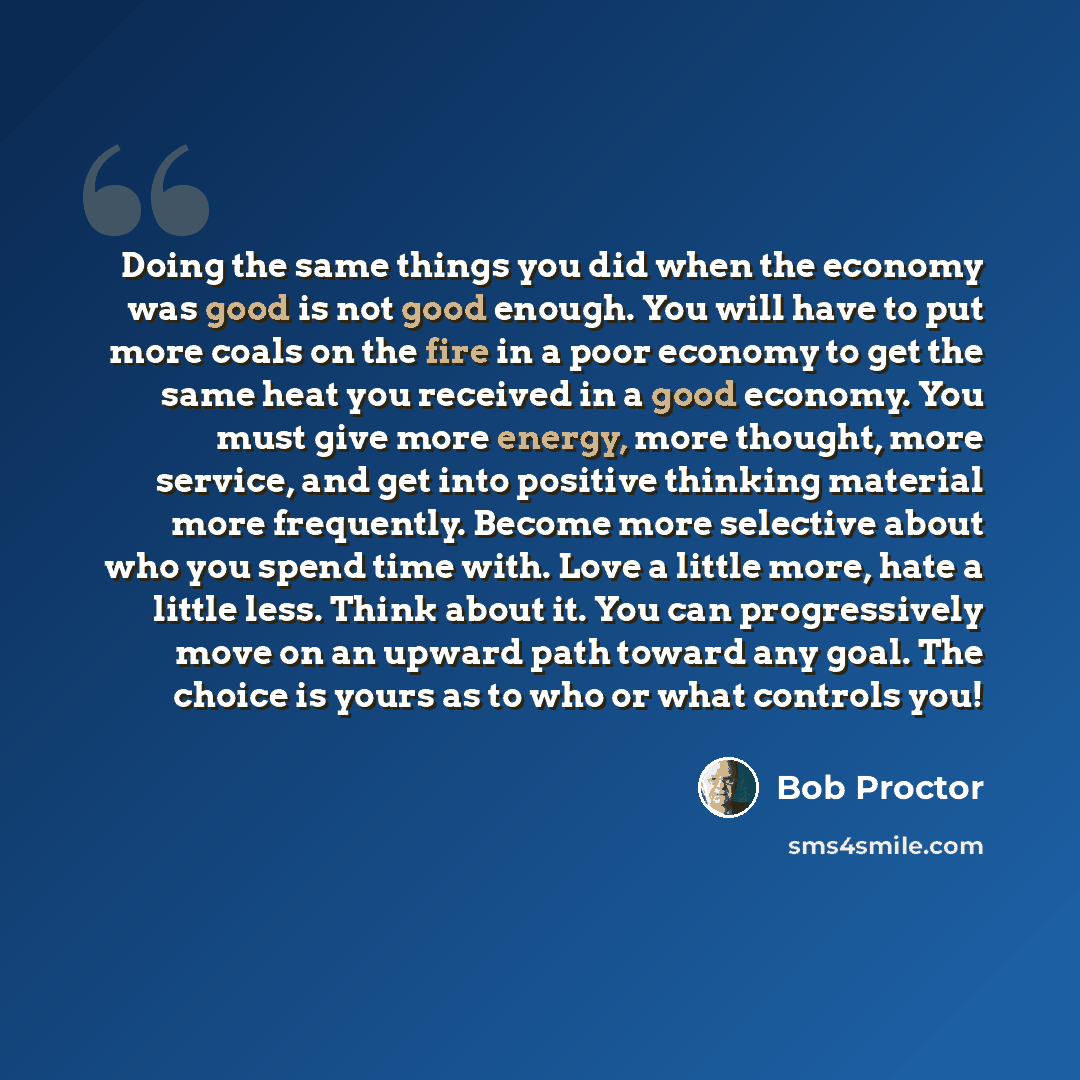“Doing the same things you did when the economy was good is not good enough. You will have to put more coals on the fire in a poor economy to get the same heat you received in a good economy. You must give more energy, more thought, more service, and get into positive thinking material more…” quote by Bob Proctor