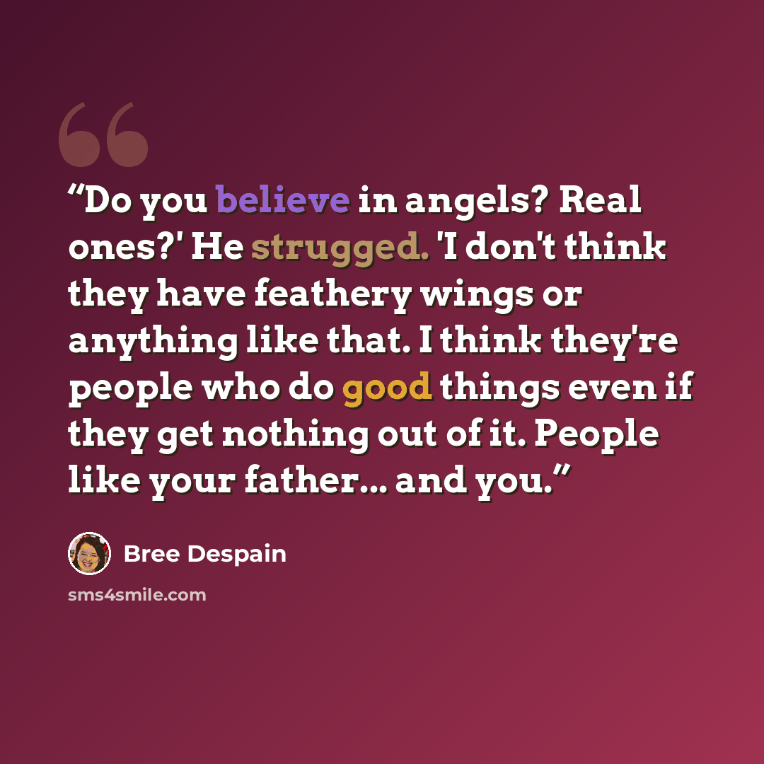 “Do you believe in angels? Real ones?' He strugged. 'I don't think they have feathery wings or anything like that. I think they're people who do good things even if they get nothing out of it. People like your father... and you.” quote by Bree Despain