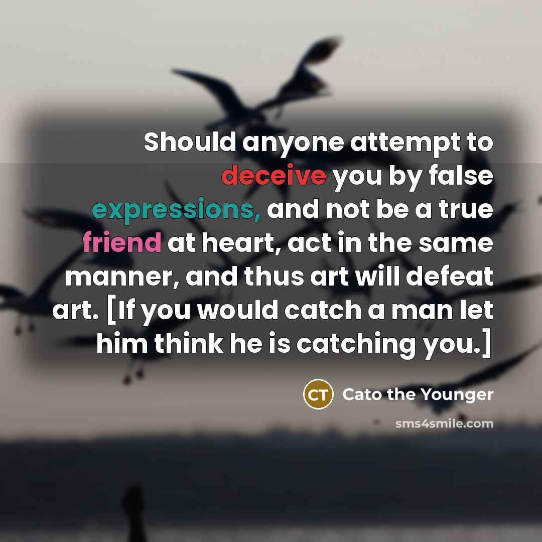 “Should anyone attempt to deceive you by false expressions, and not be a true friend at heart, act in the same manner, and thus art will defeat art. [If you would catch a man let him think he is catching you.]” quote by Cato the Younger