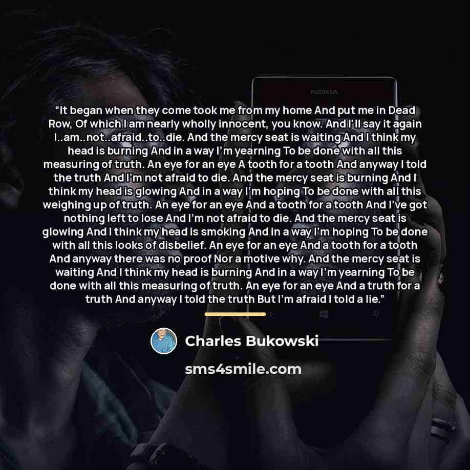 “It began when they come took me from my home And put me in Dead Row, Of which I am nearly wholly innocent, you know. And I'll say it again I..am..not..afraid..to..die. And the mercy seat is waiting And I think my head is burning And in a way I'm yearning To be done with all this measuring of…” quote by Charles Bukowski