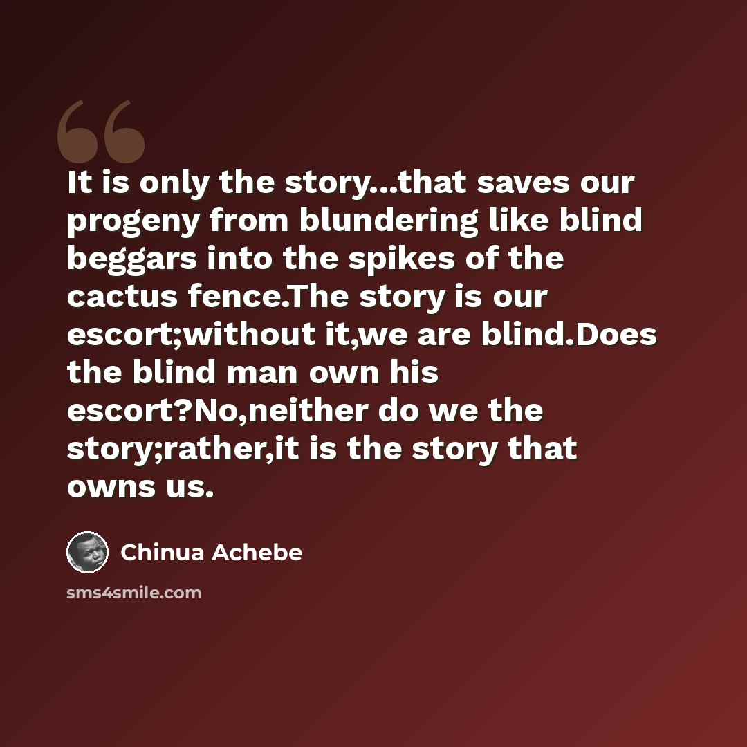 “It is only the story...that saves our progeny from blundering like blind beggars into the spikes of the cactus fence.The story is our escort;without it,we are blind.Does the blind man own his escort?No,neither do we the story;rather,it is the story that owns us.” quote by Chinua Achebe