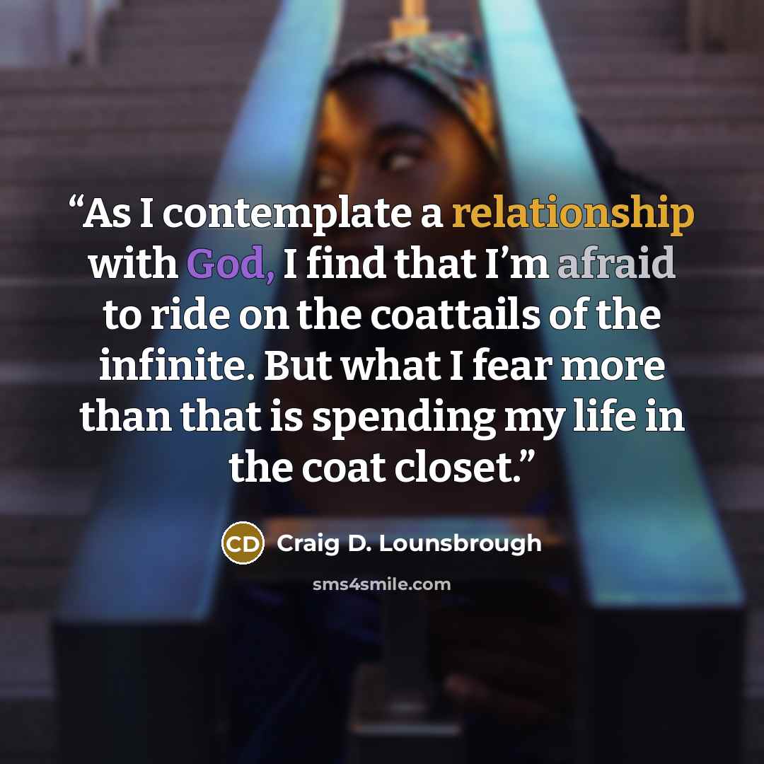 “As I contemplate a relationship with God, I find that I’m afraid to ride on the coattails of the infinite. But what I fear more than that is spending my life in the coat closet.” quote by Craig D. Lounsbrough