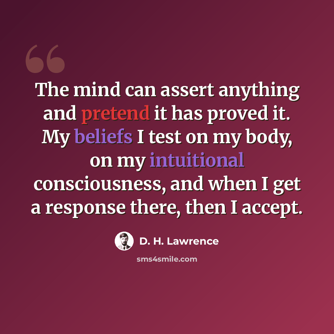 “The mind can assert anything and pretend it has proved it. My beliefs I test on my body, on my intuitional consciousness, and when I get a response there, then I accept.” quote by D. H. Lawrence