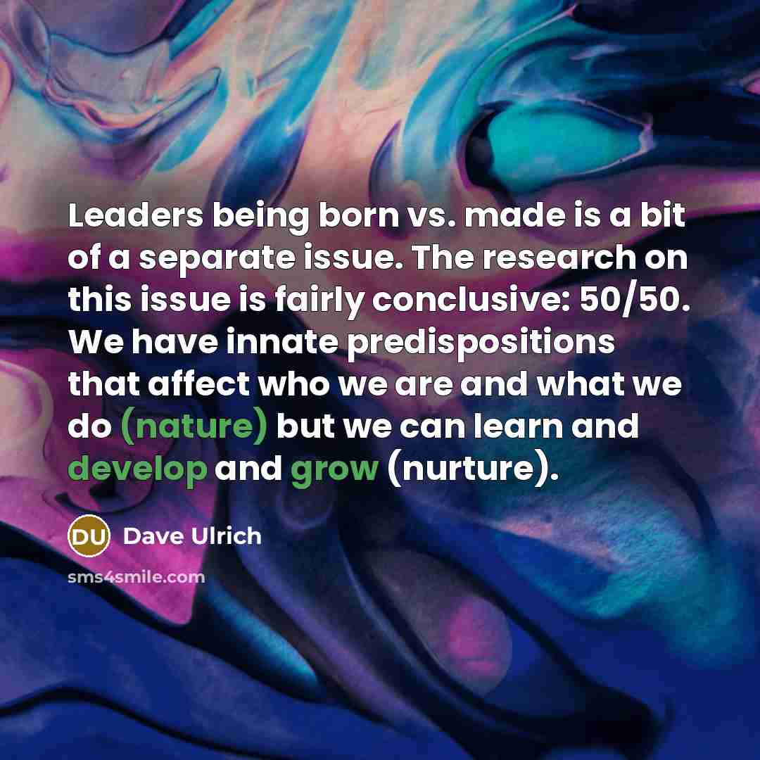 “Leaders being born vs. made is a bit of a separate issue. The research on this issue is fairly conclusive: 50/50. We have innate predispositions that affect who we are and what we do (nature) but we can learn and develop and grow (nurture).” quote by Dave Ulrich