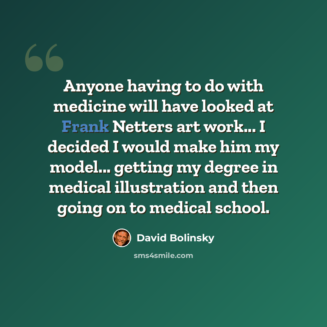 “Anyone having to do with medicine will have looked at Frank Netters art work... I decided I would make him my model... getting my degree in medical illustration and then going on to medical school.” quote by David Bolinsky