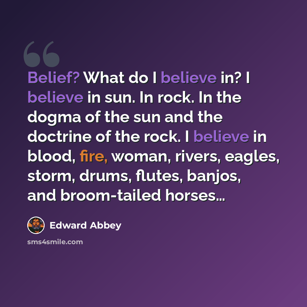 “Belief? What do I believe in? I believe in sun. In rock. In the dogma of the sun and the doctrine of the rock. I believe in blood, fire, woman, rivers, eagles, storm, drums, flutes, banjos, and broom-tailed horses…” quote by Edward Abbey