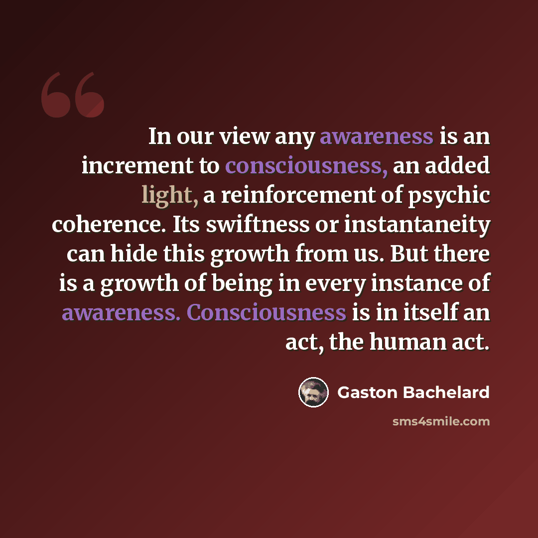 “In our view any awareness is an increment to consciousness, an added light, a reinforcement of psychic coherence. Its swiftness or instantaneity can hide this growth from us. But there is a growth of being in every instance of awareness. Consciousness is in itself an act, the human act.” quote by Gaston Bachelard