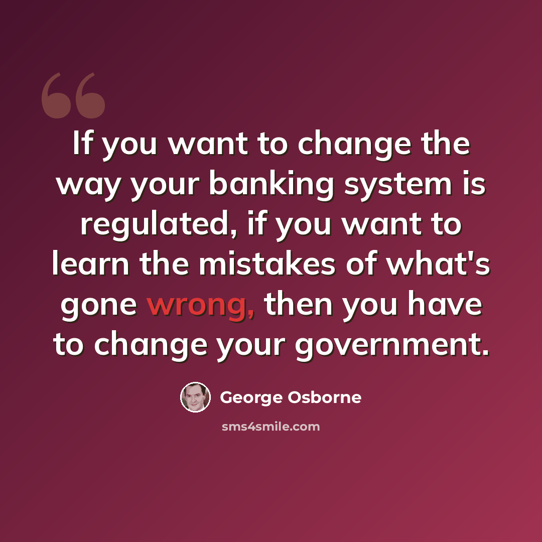 “If you want to change the way your banking system is regulated, if you want to learn the mistakes of what's gone wrong, then you have to change your government.” quote by George Osborne